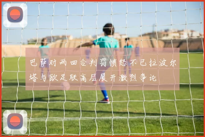 巴萨对两回合判罚愤怒不已拉波尔塔与欧足联高层展开激烈争论